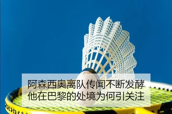 阿森西奥离队传闻不断发酵 他在巴黎的处境为何引关注